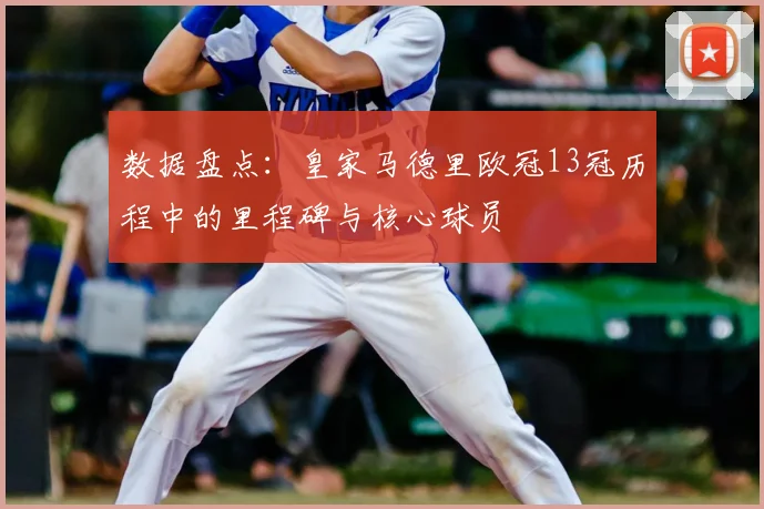数据盘点：皇家马德里欧冠13冠历程中的里程碑与核心球员