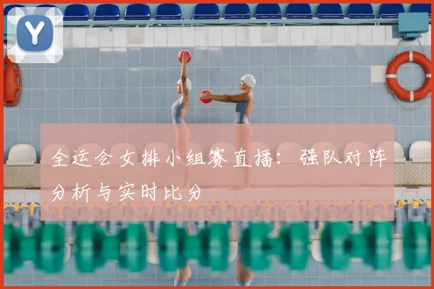 全运会女排小组赛直播：强队对阵分析与实时比分