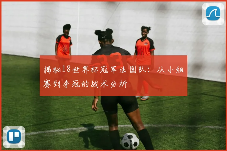 揭秘18世界杯冠军法国队：从小组赛到夺冠的战术分析